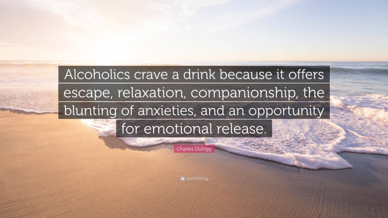 Charles Duhigg Quote: “Alcoholics crave a drink because it offers escape, relaxation, companionship, the blunting of anxieties, and an opportunity for emotional release.”