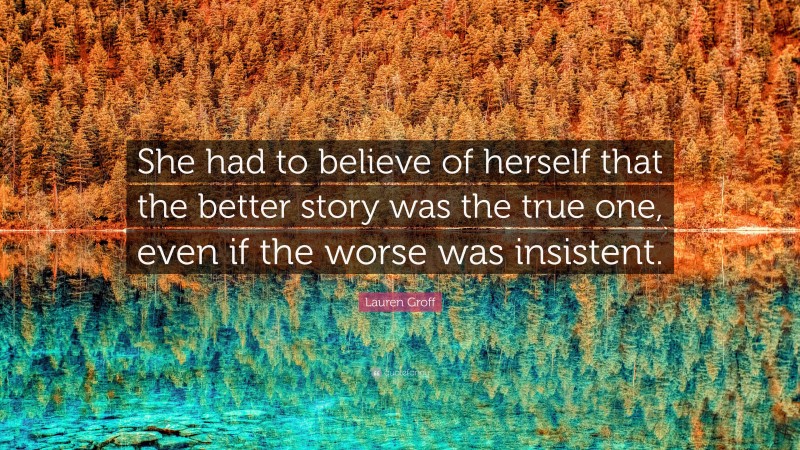 Lauren Groff Quote: “She had to believe of herself that the better story was the true one, even if the worse was insistent.”