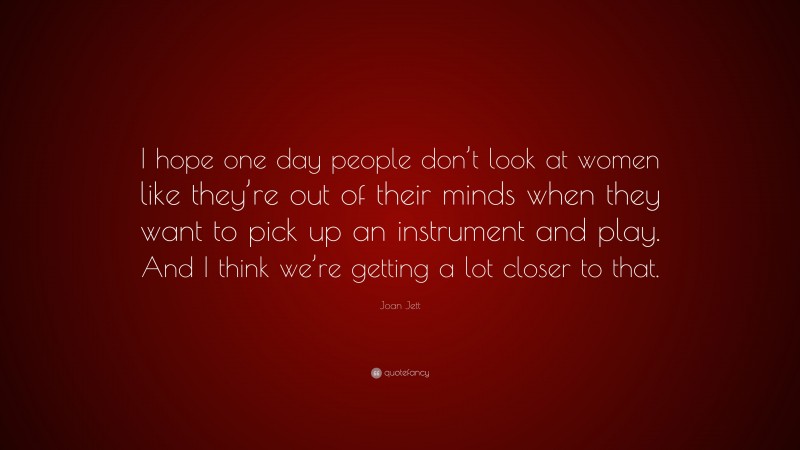 Joan Jett Quote: “I hope one day people don’t look at women like they’re out of their minds when they want to pick up an instrument and play. And I think we’re getting a lot closer to that.”