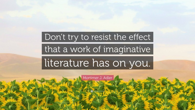 Mortimer J. Adler Quote: “Don’t try to resist the effect that a work of imaginative literature has on you.”