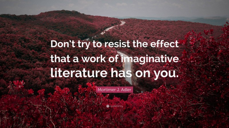 Mortimer J. Adler Quote: “Don’t try to resist the effect that a work of imaginative literature has on you.”