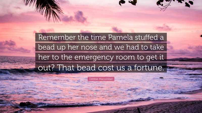 Debbie Macomber Quote: “Remember the time Pamela stuffed a bead up her nose and we had to take her to the emergency room to get it out? That bead cost us a fortune.”