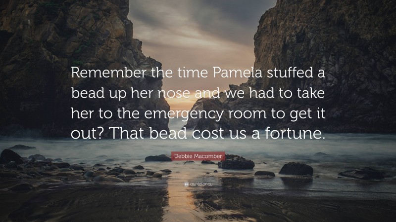 Debbie Macomber Quote: “Remember the time Pamela stuffed a bead up her nose and we had to take her to the emergency room to get it out? That bead cost us a fortune.”