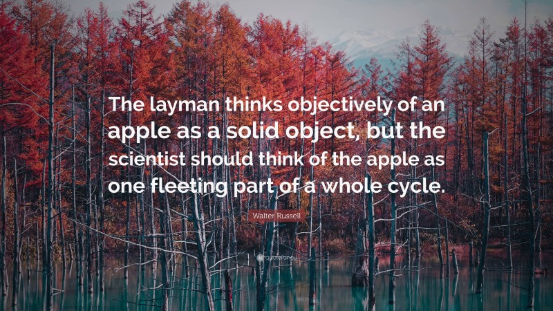 Walter Russell Quote: “The layman thinks objectively of an apple as a solid object, but the scientist should think of the apple as one fleeting part of a whole cycle.”