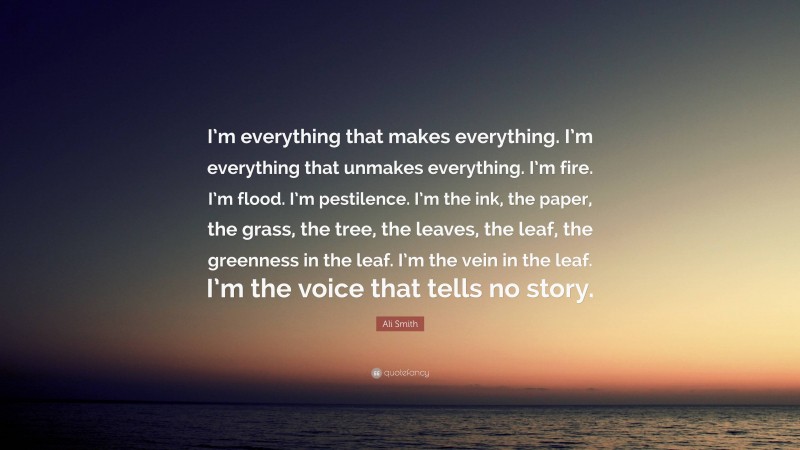 Ali Smith Quote: “I’m everything that makes everything. I’m everything that unmakes everything. I’m fire. I’m flood. I’m pestilence. I’m the ink, the paper, the grass, the tree, the leaves, the leaf, the greenness in the leaf. I’m the vein in the leaf. I’m the voice that tells no story.”