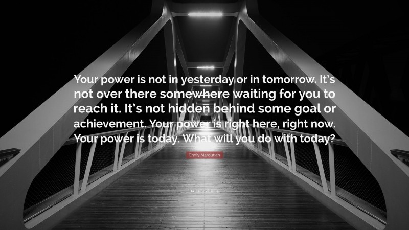 Emily Maroutian Quote: “Your power is not in yesterday or in tomorrow. It’s not over there somewhere waiting for you to reach it. It’s not hidden behind some goal or achievement. Your power is right here, right now. Your power is today. What will you do with today?”