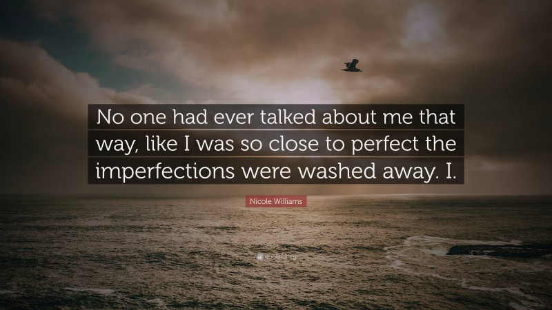 Nicole Williams Quote: “No one had ever talked about me that way, like I was so close to perfect the imperfections were washed away. I.”
