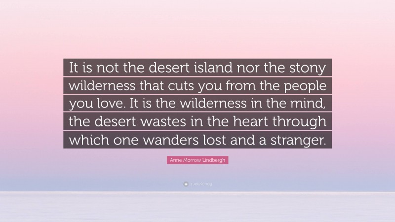 Anne Morrow Lindbergh Quote: “It is not the desert island nor the stony wilderness that cuts you from the people you love. It is the wilderness in the mind, the desert wastes in the heart through which one wanders lost and a stranger.”