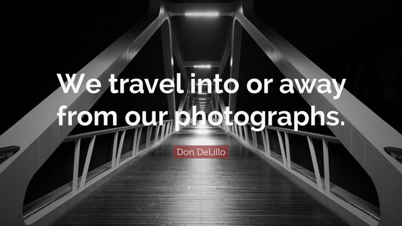 Don DeLillo Quote: “We travel into or away from our photographs.”