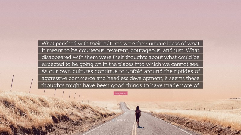 Barry López Quote: “What perished with their cultures were their unique ideas of what it meant to be courteous, reverent, courageous, and just. What disappeared with them were their thoughts about what could be expected to be going on in the places into which we cannot see. As our own cultures continue to unfold around the riptides of aggressive commerce and heedless development, it seems these thoughts might have been good things to have made note of.”