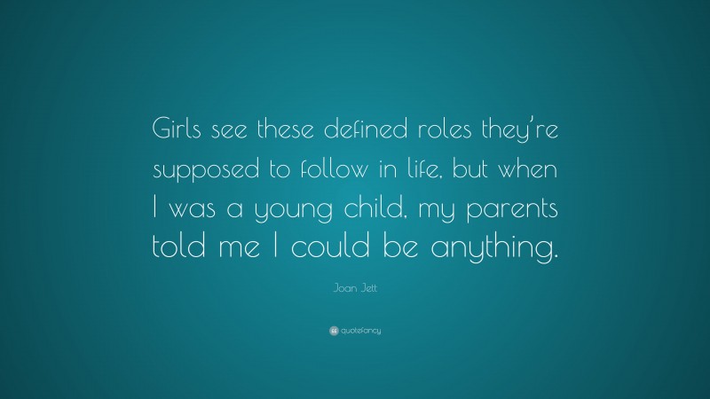 Joan Jett Quote: “Girls see these defined roles they’re supposed to follow in life, but when I was a young child, my parents told me I could be anything.”
