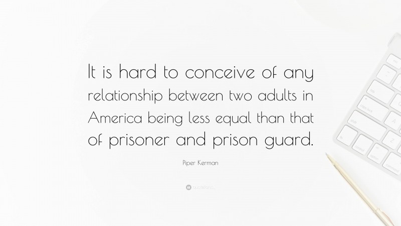 Piper Kerman Quote: “It is hard to conceive of any relationship between two adults in America being less equal than that of prisoner and prison guard.”