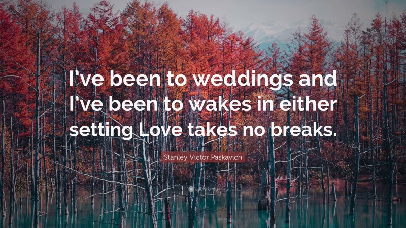 Stanley Victor Paskavich Quote: “I’ve been to weddings and I’ve been to wakes in either setting Love takes no breaks.”