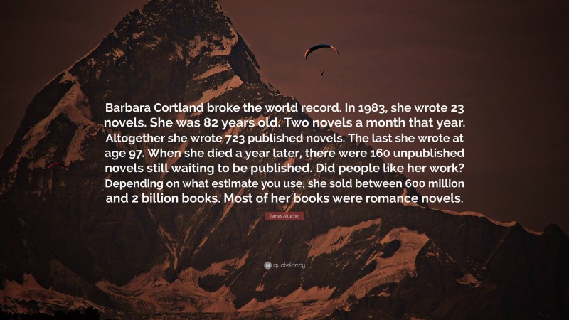 James Altucher Quote: “Barbara Cortland broke the world record. In 1983, she wrote 23 novels. She was 82 years old. Two novels a month that year. Altogether she wrote 723 published novels. The last she wrote at age 97. When she died a year later, there were 160 unpublished novels still waiting to be published. Did people like her work? Depending on what estimate you use, she sold between 600 million and 2 billion books. Most of her books were romance novels.”