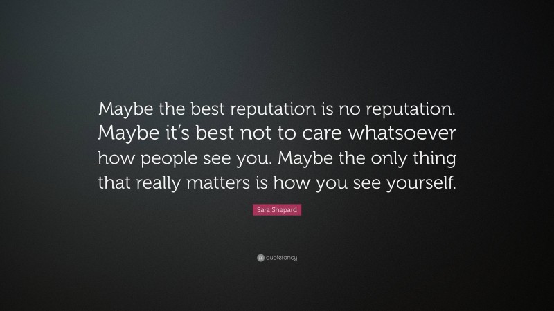 Sara Shepard Quote: “Maybe the best reputation is no reputation. Maybe it’s best not to care whatsoever how people see you. Maybe the only thing that really matters is how you see yourself.”