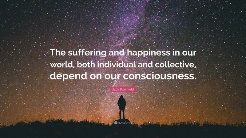 Jack Kornfield Quote: “The suffering and happiness in our world, both individual and collective, depend on our consciousness.”
