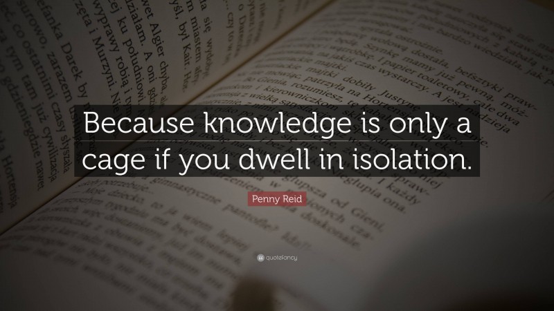 Penny Reid Quote: “Because knowledge is only a cage if you dwell in isolation.”