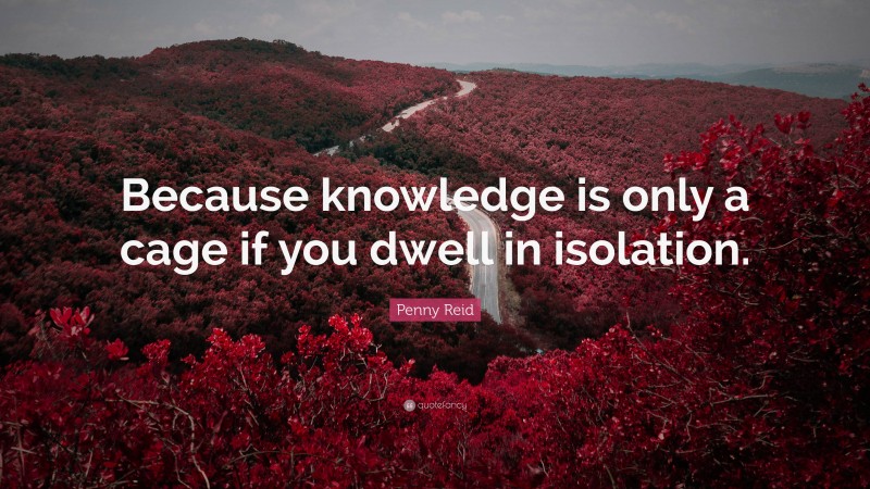 Penny Reid Quote: “Because knowledge is only a cage if you dwell in isolation.”