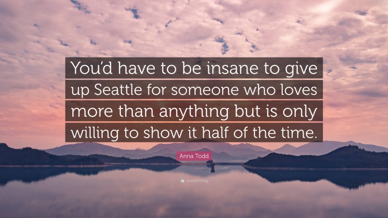 Anna Todd Quote: “You’d have to be insane to give up Seattle for someone who loves more than anything but is only willing to show it half of the time.”