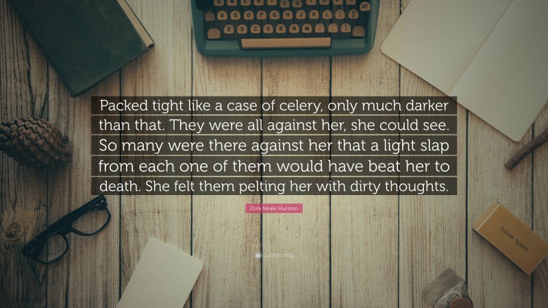 Zora Neale Hurston Quote: “Packed tight like a case of celery, only much darker than that. They were all against her, she could see. So many were there against her that a light slap from each one of them would have beat her to death. She felt them pelting her with dirty thoughts.”