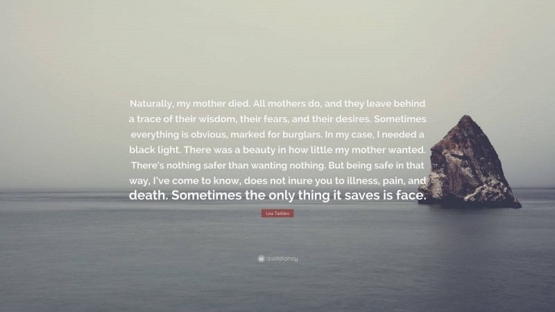 Lisa Taddeo Quote: “Naturally, my mother died. All mothers do, and they leave behind a trace of their wisdom, their fears, and their desires. Sometimes everything is obvious, marked for burglars. In my case, I needed a black light. There was a beauty in how little my mother wanted. There’s nothing safer than wanting nothing. But being safe in that way, I’ve come to know, does not inure you to illness, pain, and death. Sometimes the only thing it saves is face.”