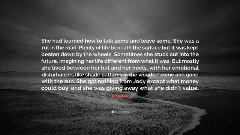 Zora Neale Hurston Quote: “She had learned how to talk some and leave some. She was a rut in the road. Plenty of life beneath the surface but it was kept beaten down by the wheels. Sometimes she stuck out into the future, imagining her life different from what it was. But mostly she lived between her hat and her heels, with her emotional disturbances like shade patterns in the woods – come and gone with the sun. She got nothing from Jody except what money could buy, and she was giving away what she didn’t value.”