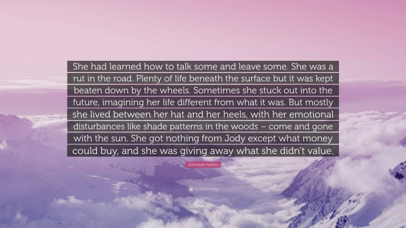 Zora Neale Hurston Quote: “She had learned how to talk some and leave some. She was a rut in the road. Plenty of life beneath the surface but it was kept beaten down by the wheels. Sometimes she stuck out into the future, imagining her life different from what it was. But mostly she lived between her hat and her heels, with her emotional disturbances like shade patterns in the woods – come and gone with the sun. She got nothing from Jody except what money could buy, and she was giving away what she didn’t value.”