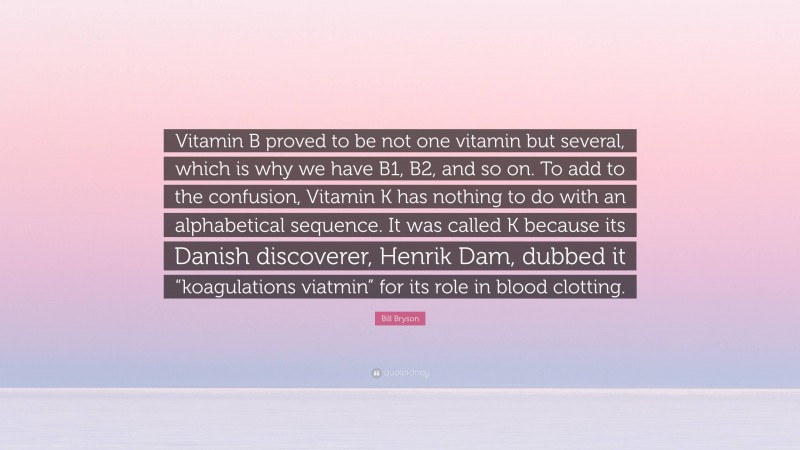 Bill Bryson Quote: “Vitamin B proved to be not one vitamin but several, which is why we have B1, B2, and so on. To add to the confusion, Vitamin K has nothing to do with an alphabetical sequence. It was called K because its Danish discoverer, Henrik Dam, dubbed it “koagulations viatmin” for its role in blood clotting.”