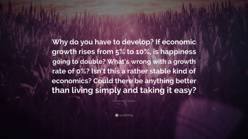 Masanobu Fukuoka Quote: “Why do you have to develop? If economic growth rises from 5% to 10%, is happiness going to double? What’s wrong with a growth rate of 0%? Isn’t this a rather stable kind of economics? Could there be anything better than living simply and taking it easy?”
