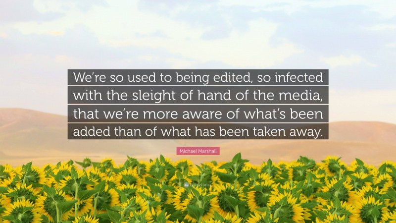 Michael Marshall Quote: “We’re so used to being edited, so infected with the sleight of hand of the media, that we’re more aware of what’s been added than of what has been taken away.”