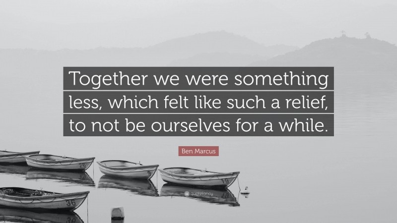 Ben Marcus Quote: “Together we were something less, which felt like such a relief, to not be ourselves for a while.”