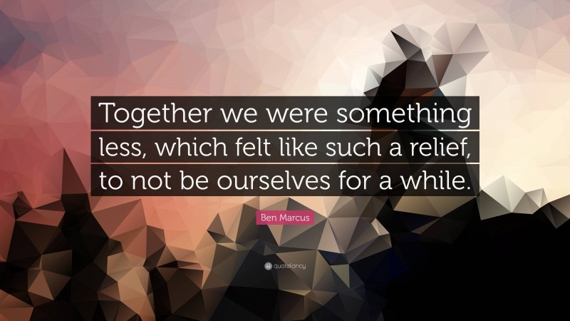 Ben Marcus Quote: “Together we were something less, which felt like such a relief, to not be ourselves for a while.”