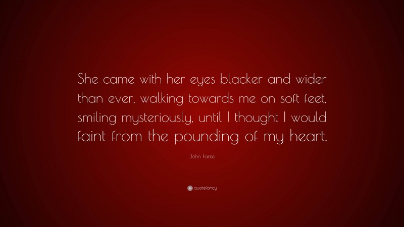 John Fante Quote: “She came with her eyes blacker and wider than ever, walking towards me on soft feet, smiling mysteriously, until I thought I would faint from the pounding of my heart.”