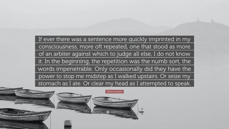 Miriam Gershow Quote: “If ever there was a sentence more quickly imprinted in my consciousness, more oft repeated, one that stood as more of an arbiter against which to judge all else, I do not know it. In the beginning, the repetition was the numb sort, the words impenetrable. Only occasionally did they have the power to stop me midstep as I walked upstairs. Or seize my stomach as I ate. Or clear my head as I attempted to speak.”