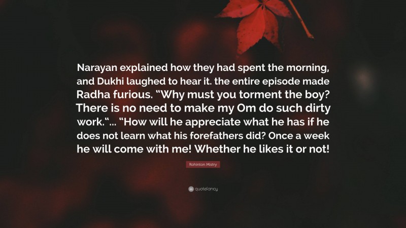 Rohinton Mistry Quote: “Narayan explained how they had spent the morning, and Dukhi laughed to hear it. the entire episode made Radha furious. “Why must you torment the boy? There is no need to make my Om do such dirty work.“... “How will he appreciate what he has if he does not learn what his forefathers did? Once a week he will come with me! Whether he likes it or not!”