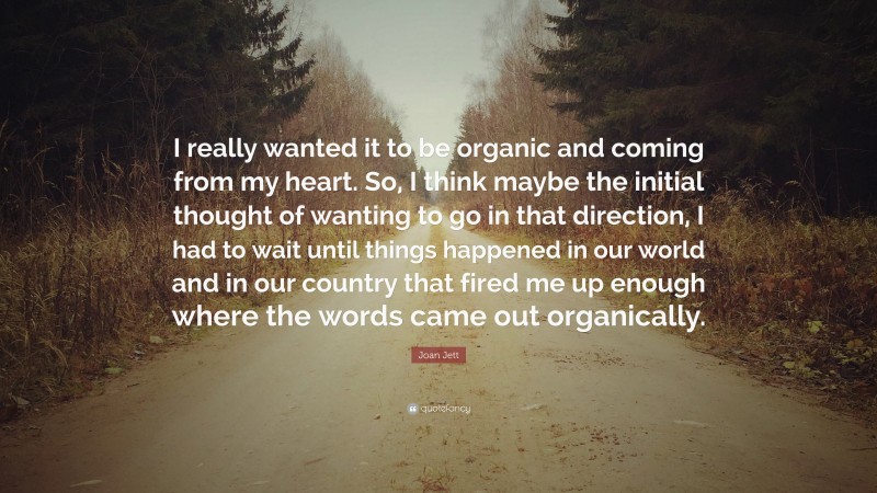 Joan Jett Quote: “I really wanted it to be organic and coming from my heart. So, I think maybe the initial thought of wanting to go in that direction, I had to wait until things happened in our world and in our country that fired me up enough where the words came out organically.”