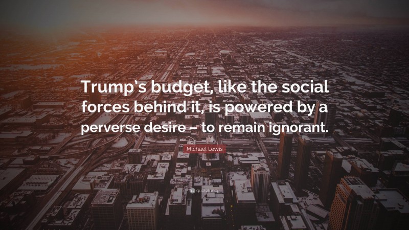 Michael Lewis Quote: “Trump’s budget, like the social forces behind it, is powered by a perverse desire – to remain ignorant.”