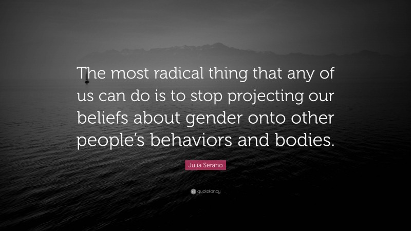 Julia Serano Quote: “The most radical thing that any of us can do is to stop projecting our beliefs about gender onto other people’s behaviors and bodies.”