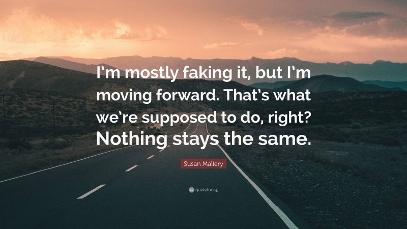 Susan Mallery Quote: “I’m mostly faking it, but I’m moving forward. That’s what we’re supposed to do, right? Nothing stays the same.”