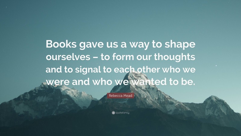 Rebecca Mead Quote: “Books gave us a way to shape ourselves – to form our thoughts and to signal to each other who we were and who we wanted to be.”