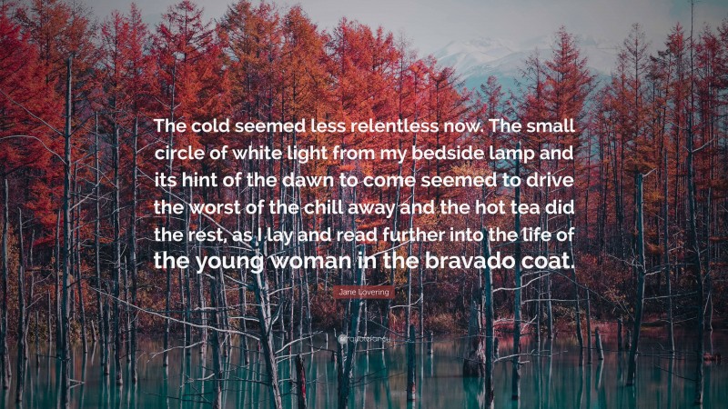 Jane Lovering Quote: “The cold seemed less relentless now. The small circle of white light from my bedside lamp and its hint of the dawn to come seemed to drive the worst of the chill away and the hot tea did the rest, as I lay and read further into the life of the young woman in the bravado coat.”