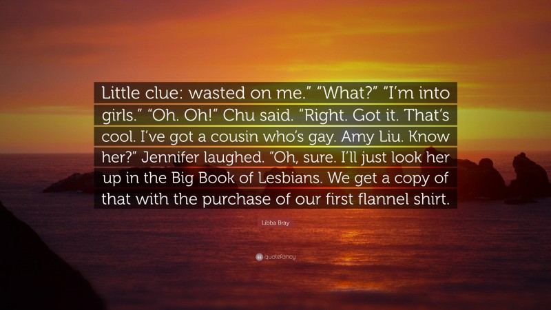 Libba Bray Quote: “Little clue: wasted on me.” “What?” “I’m into girls.” “Oh. Oh!” Chu said. “Right. Got it. That’s cool. I’ve got a cousin who’s gay. Amy Liu. Know her?” Jennifer laughed. “Oh, sure. I’ll just look her up in the Big Book of Lesbians. We get a copy of that with the purchase of our first flannel shirt.”