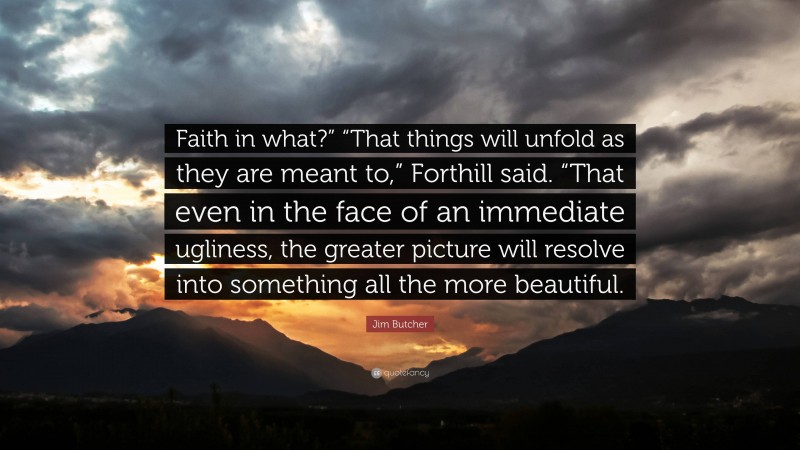 Jim Butcher Quote: “Faith in what?” “That things will unfold as they are meant to,” Forthill said. “That even in the face of an immediate ugliness, the greater picture will resolve into something all the more beautiful.”
