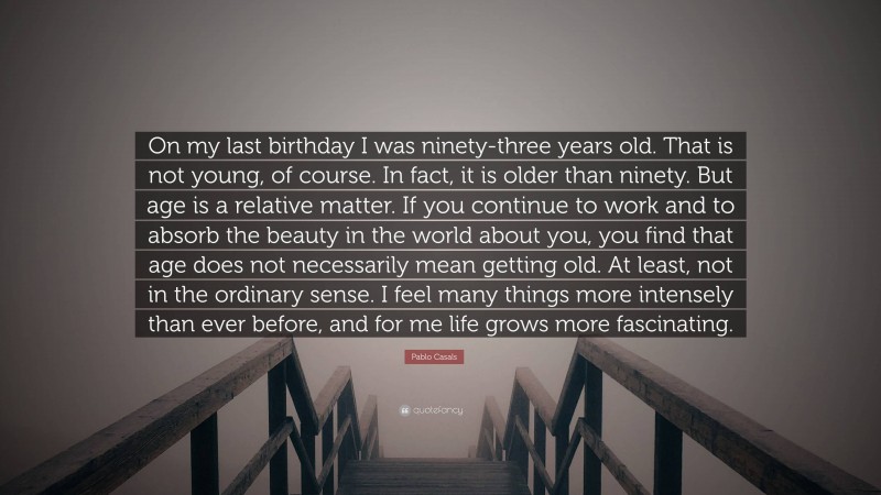 Pablo Casals Quote: “On my last birthday I was ninety-three years old. That is not young, of course. In fact, it is older than ninety. But age is a relative matter. If you continue to work and to absorb the beauty in the world about you, you find that age does not necessarily mean getting old. At least, not in the ordinary sense. I feel many things more intensely than ever before, and for me life grows more fascinating.”