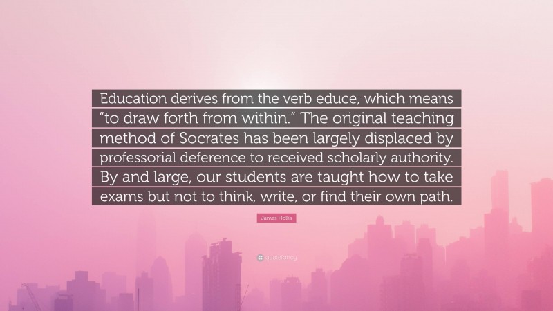 James Hollis Quote: “Education derives from the verb educe, which means “to draw forth from within.” The original teaching method of Socrates has been largely displaced by professorial deference to received scholarly authority. By and large, our students are taught how to take exams but not to think, write, or find their own path.”
