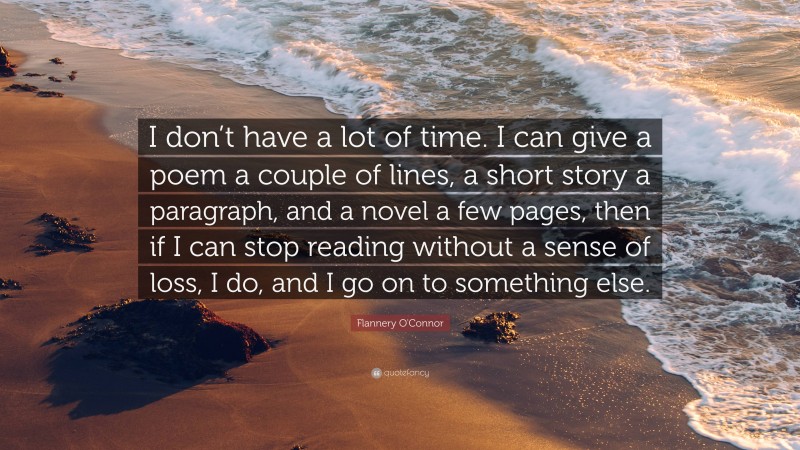 Flannery O'Connor Quote: “I don’t have a lot of time. I can give a poem a couple of lines, a short story a paragraph, and a novel a few pages, then if I can stop reading without a sense of loss, I do, and I go on to something else.”