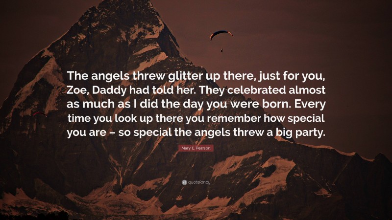 Mary E. Pearson Quote: “The angels threw glitter up there, just for you, Zoe, Daddy had told her. They celebrated almost as much as I did the day you were born. Every time you look up there you remember how special you are – so special the angels threw a big party.”