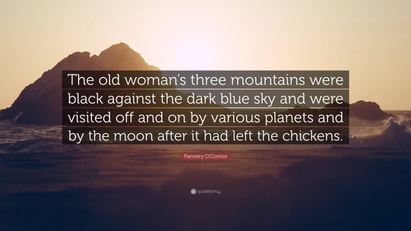 Flannery O'Connor Quote: “The old woman’s three mountains were black against the dark blue sky and were visited off and on by various planets and by the moon after it had left the chickens.”