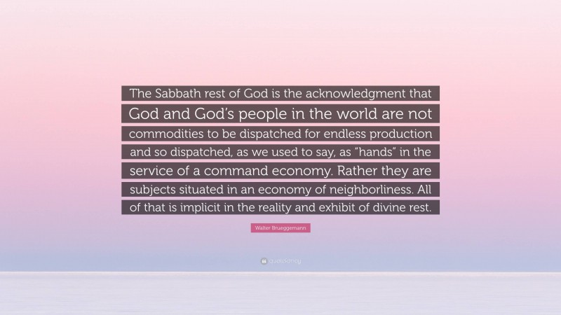 Walter Brueggemann Quote: “The Sabbath rest of God is the acknowledgment that God and God’s people in the world are not commodities to be dispatched for endless production and so dispatched, as we used to say, as “hands” in the service of a command economy. Rather they are subjects situated in an economy of neighborliness. All of that is implicit in the reality and exhibit of divine rest.”