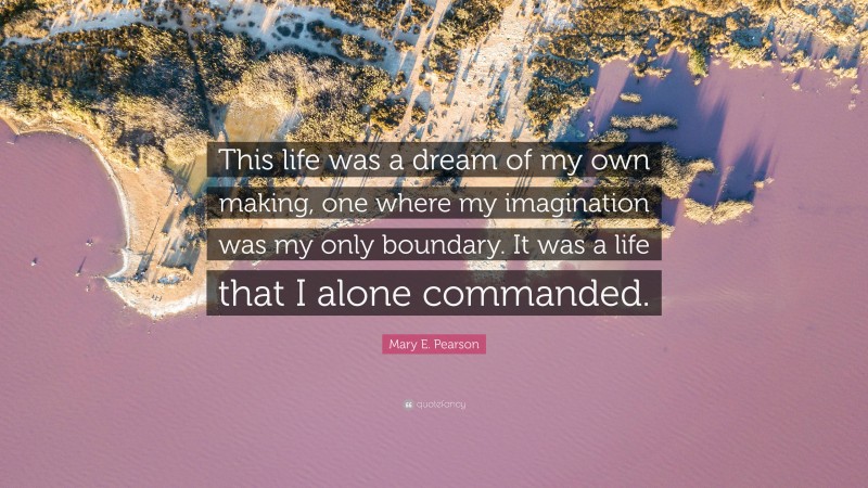 Mary E. Pearson Quote: “This life was a dream of my own making, one where my imagination was my only boundary. It was a life that I alone commanded.”